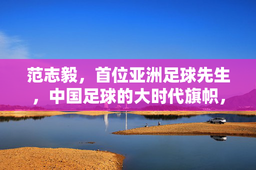 范志毅，首位亚洲足球先生，中国足球的大时代旗帜，范志毅，首位亚洲足球先生与中国足球大时代旗帜