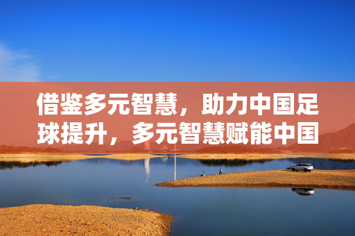 借鉴多元智慧，助力中国足球提升，多元智慧赋能中国足球提升