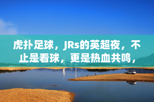 虎扑足球，JRs的英超夜，不止是看球，更是热血共鸣，虎扑JRs的英超夜，不止看球，是热血共鸣