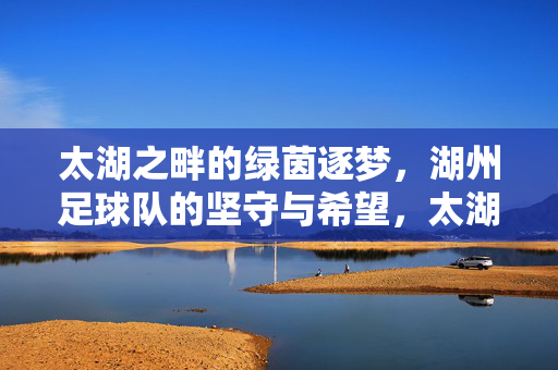 太湖之畔的绿茵逐梦，湖州足球队的坚守与希望，太湖之畔湖州足球队，绿茵逐梦的坚守与希望