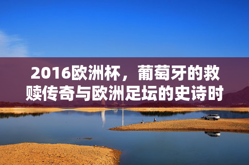 2016欧洲杯，葡萄牙的救赎传奇与欧洲足坛的史诗时刻，2016欧洲杯，葡萄牙的救赎史诗