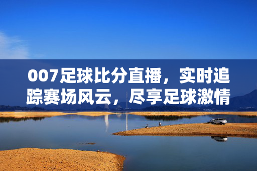 007足球比分直播，实时追踪赛场风云，尽享足球激情盛宴，007足球比分直播，实时追踪赛场风云，尽享足球激情盛宴