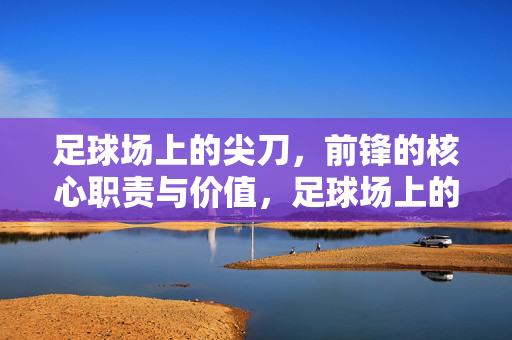 足球场上的尖刀，前锋的核心职责与价值，足球场上的尖刀，前锋的核心职责与价值
