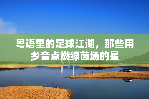粤语里的足球江湖，那些用乡音点燃绿茵场的星