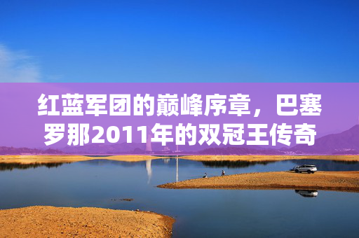 红蓝军团的巅峰序章，巴塞罗那2011年的双冠王传奇，红蓝军团巅峰序章，巴塞罗那2011双冠王传奇