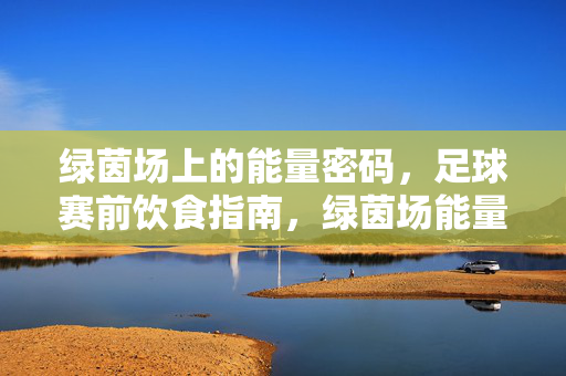 绿茵场上的能量密码，足球赛前饮食指南，绿茵场能量密码，足球赛前饮食指南