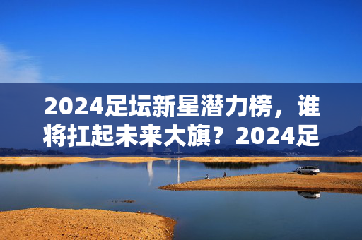 2024足坛新星潜力榜，谁将扛起未来大旗？2024足坛新星潜力榜，谁将扛起未来大旗？