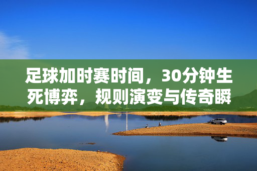 足球加时赛时间，30分钟生死博弈，规则演变与传奇瞬间，30分钟生死博弈，足球加时赛的规则演变与传奇瞬间