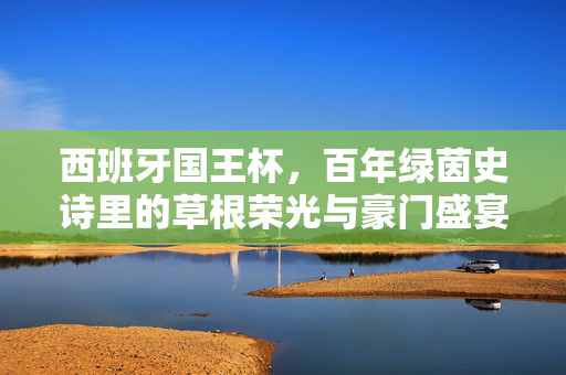 西班牙国王杯,百年绿茵史诗里的草根荣光与豪门盛宴,西班牙国王杯,草根荣光与豪门盛宴的百年史诗