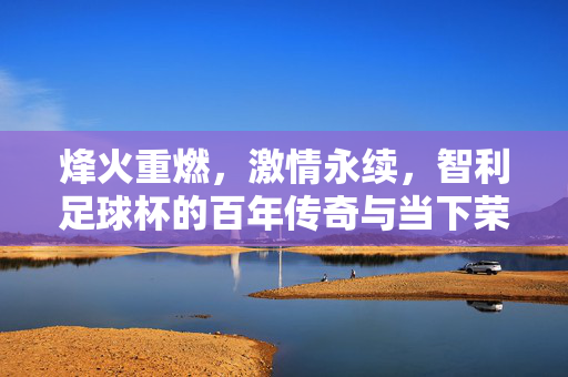 烽火重燃,激情永续,智利足球杯的百年传奇与当下荣光,百年烽火映荣光,智利足球杯激情永续