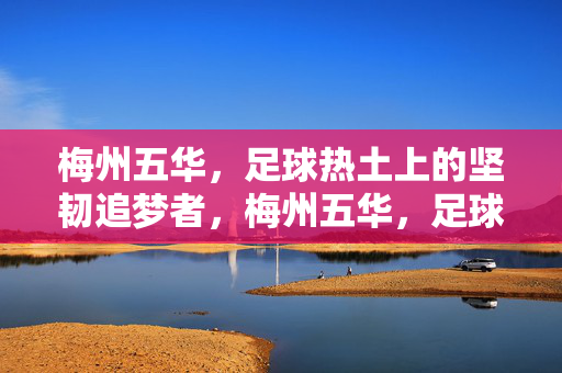 梅州五华，足球热土上的坚韧追梦者，梅州五华，足球热土上的坚韧追梦者