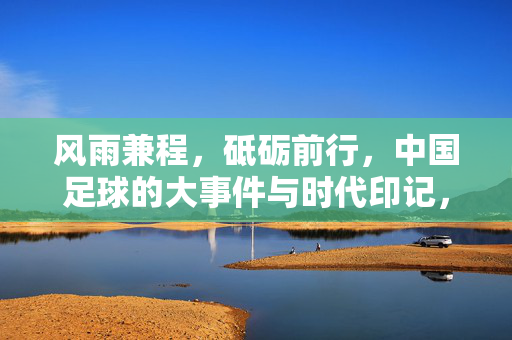 风雨兼程，砥砺前行，中国足球的大事件与时代印记，风雨兼程砥砺前行，中国足球大事件与时代印记
