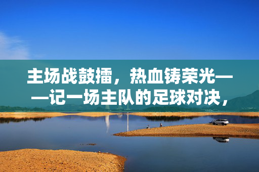 主场战鼓擂，热血铸荣光——记一场主队的足球对决，主场战鼓擂，热血铸荣光——主队足球对决