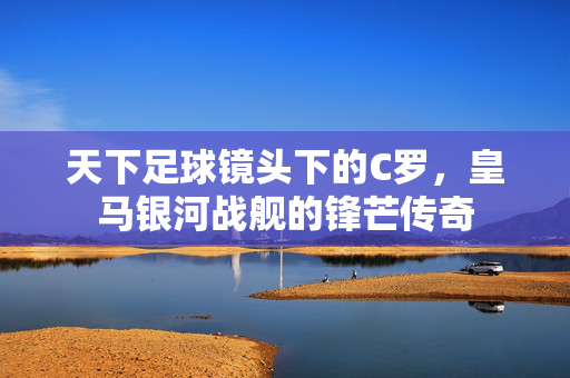 天下足球镜头下的C罗，皇马银河战舰的锋芒传奇