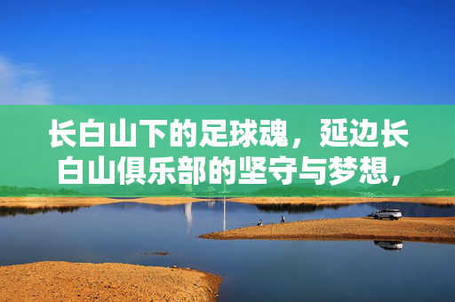 长白山下的足球魂，延边长白山俱乐部的坚守与梦想，长白山下的足球魂，延边长白山俱乐部的坚守与梦想