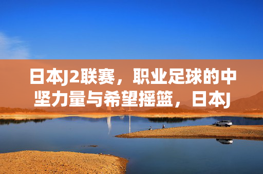 日本J2联赛，职业足球的中坚力量与希望摇篮，日本J2联赛，职业足球的中坚力量与希望摇篮