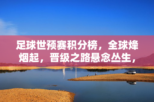 足球世预赛积分榜,全球烽烟起,晋级之路悬念丛生,世预赛积分榜烽烟起,晋级之路悬念丛生