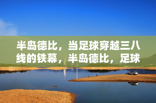 半岛德比,当足球穿越三八线的铁幕,半岛德比,足球穿越三八线铁幕