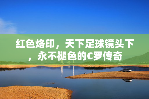 红色烙印，天下足球镜头下，永不褪色的C罗传奇