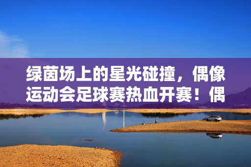 绿茵场上的星光碰撞，偶像运动会足球赛热血开赛！偶像运动会足球赛，绿茵星光碰撞热血开赛