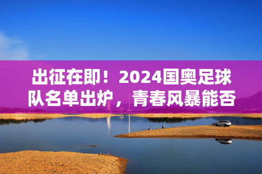 出征在即！2024国奥足球队名单出炉，青春风暴能否吹散阴霾？