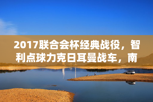 2017联合会杯经典战役，智利点球力克日耳曼战车，南美烈焰点燃胜利之光，2017联合会杯智利点球力克日耳曼战车
