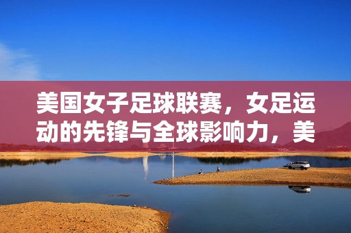 美国女子足球联赛，女足运动的先锋与全球影响力，美国女子足球联赛，女足运动的先锋与全球影响力