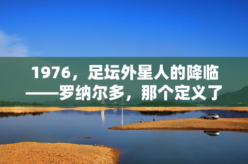 1976，足坛外星人的降临——罗纳尔多，那个定义了一个时代的足球天才，1976足坛外星人降临，罗纳尔多，定义时代的足球天才