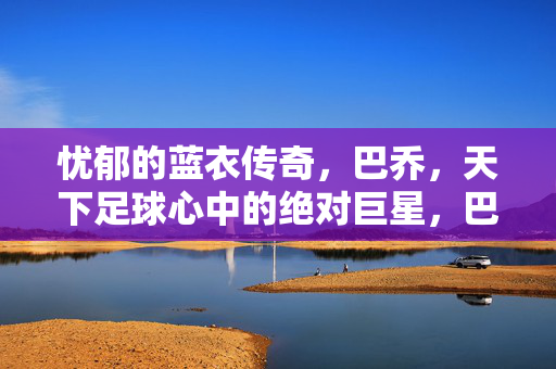 忧郁的蓝衣传奇，巴乔，天下足球心中的绝对巨星，巴乔，忧郁蓝衣传奇，天下足球心中绝对巨星