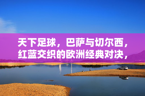 天下足球，巴萨与切尔西，红蓝交织的欧洲经典对决，红蓝交织，巴萨与切尔西的欧洲经典对决
