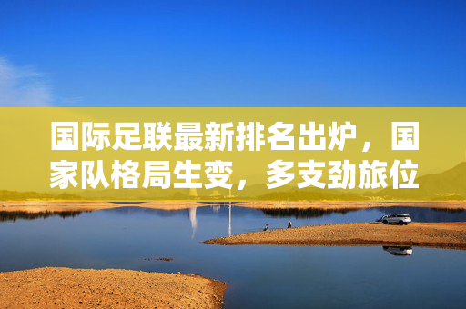 国际足联最新排名出炉，国家队格局生变，多支劲旅位次迎来调整，国际足联最新排名，国家队格局生变，劲旅位次调整