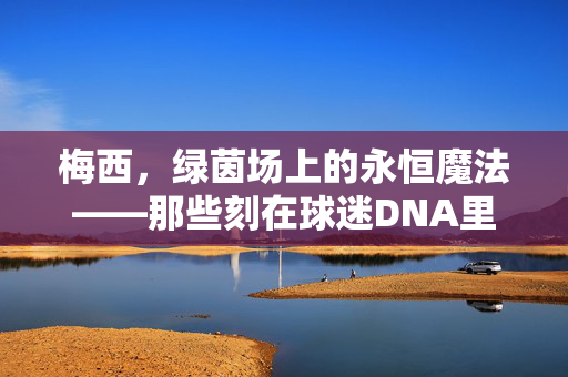 梅西，绿茵场上的永恒魔法——那些刻在球迷DNA里的比赛视频