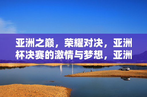 亚洲之巅，荣耀对决，亚洲杯决赛的激情与梦想，亚洲之巅荣耀对决，亚洲杯决赛激情与梦想