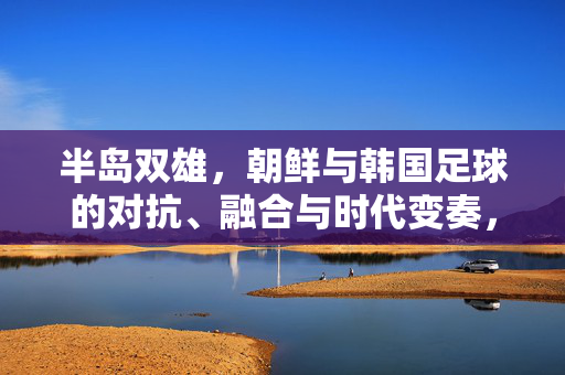 半岛双雄，朝鲜与韩国足球的对抗、融合与时代变奏，半岛双雄足球，对抗、融合与时代变奏