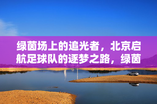 绿茵场上的追光者，北京启航足球队的逐梦之路，绿茵追光，启航逐梦
