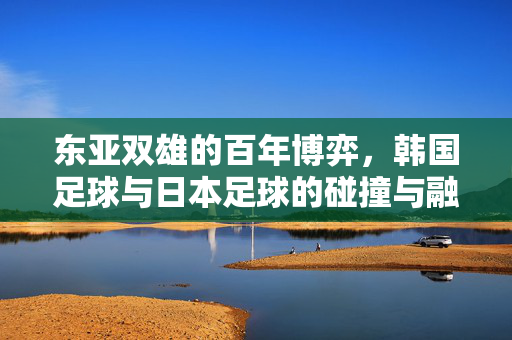 东亚双雄的百年博弈，韩国足球与日本足球的碰撞与融合，东亚双雄百年博弈，韩日足球的碰撞与融合