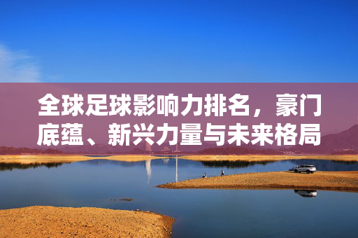 全球足球影响力排名，豪门底蕴、新兴力量与未来格局，全球足球影响力排名，豪门底蕴、新兴力量与未来格局