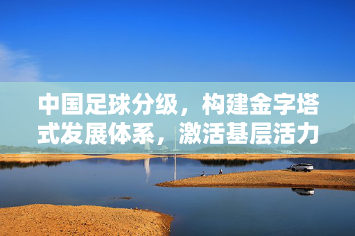 中国足球分级，构建金字塔式发展体系，激活基层活力，中国足球分级构建金字塔体系激活基层活力