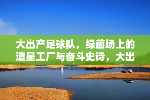 大出产足球队，绿茵场上的造星工厂与奋斗史诗，大出产足球队，绿茵造星工厂与奋斗史诗