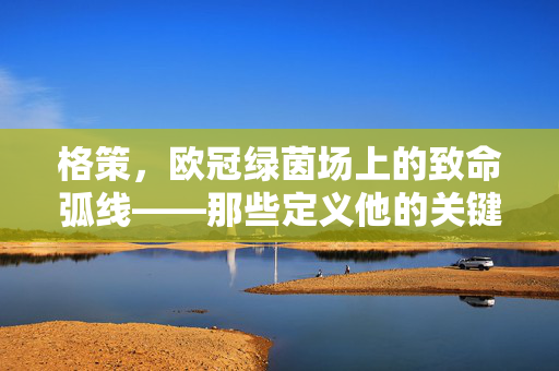 格策，欧冠绿茵场上的致命弧线——那些定义他的关键瞬间，格策，欧冠致命弧线，定义他的关键瞬间