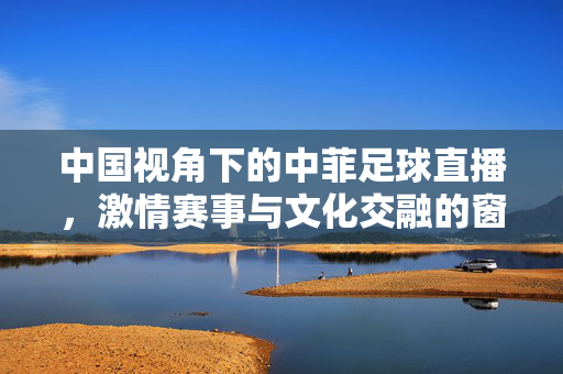 中国视角下的中菲足球直播，激情赛事与文化交融的窗口，中菲足球直播，中国视角下的激情与文化交融之窗