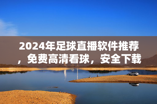 2024年足球直播软件推荐，免费高清看球，安全下载指南，2024年免费高清足球直播软件推荐及安全下载指南