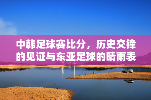 中韩足球赛比分，历史交锋的见证与东亚足球的晴雨表，中韩足球赛比分，历史交锋见证与东亚足球晴雨表