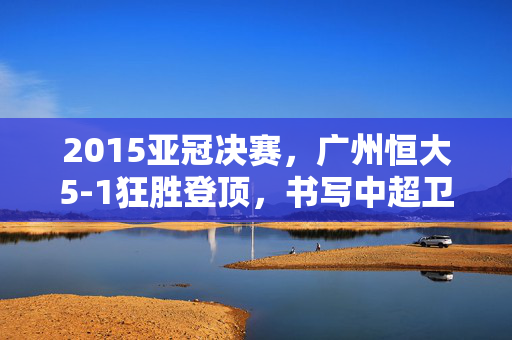 2015亚冠决赛，广州恒大5-1狂胜登顶，书写中超卫冕传奇，2015亚冠决赛广州恒大5-1狂胜登顶，书写中超卫冕传奇