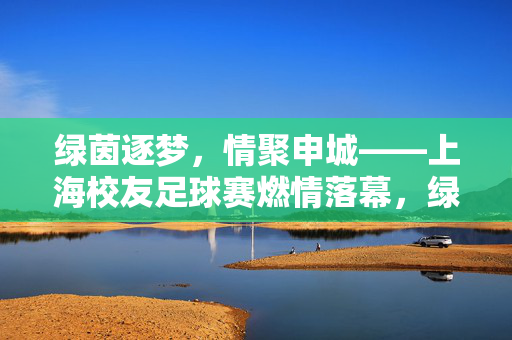 绿茵逐梦，情聚申城——上海校友足球赛燃情落幕，绿茵逐梦，情聚申城——上海校友足球赛燃情落幕