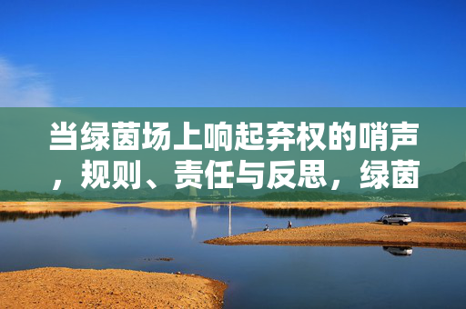当绿茵场上响起弃权的哨声，规则、责任与反思，绿茵弃权哨声，规则、责任与反思