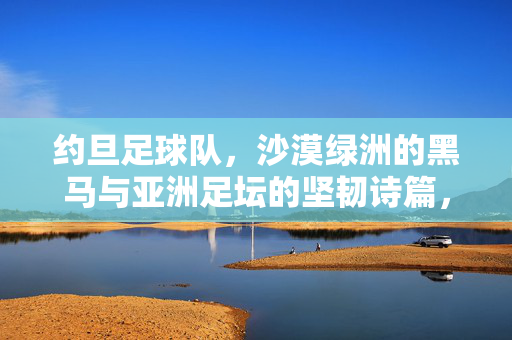 约旦足球队，沙漠绿洲的黑马与亚洲足坛的坚韧诗篇，沙漠绿洲的黑马，亚洲足坛的坚韧诗篇