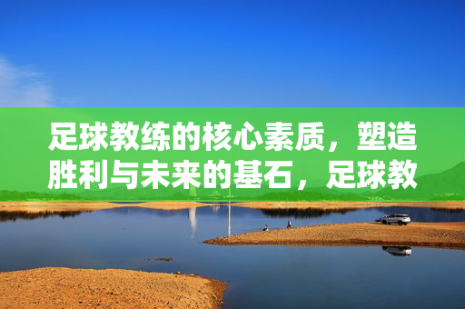 足球教练的核心素质，塑造胜利与未来的基石，足球教练核心素质，塑造胜利未来的基石