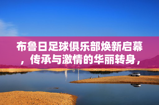 布鲁日足球俱乐部焕新启幕，传承与激情的华丽转身，布鲁日足球俱乐部焕新启幕，传承与激情的华丽转身