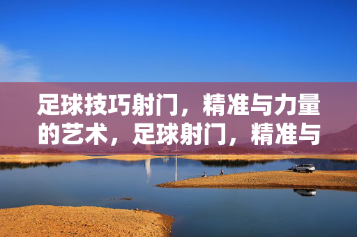 足球技巧射门，精准与力量的艺术，足球射门，精准与力量的艺术